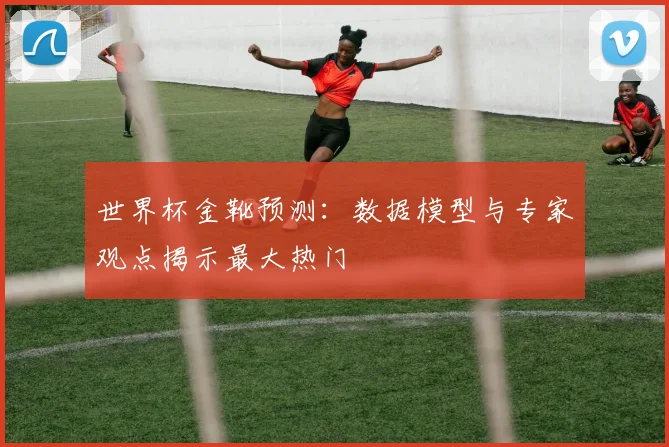 世界杯金靴预测：数据模型与专家观点揭示最大热门