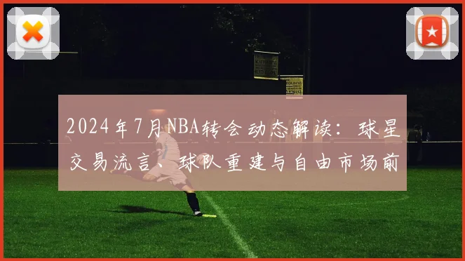 2024年7月NBA转会动态解读：球星交易流言、球队重建与自由市场前瞻