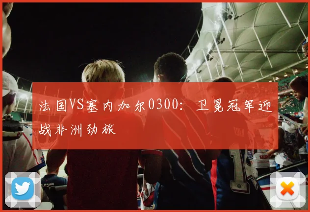 法国VS塞内加尔0300:卫冕冠军迎战非洲劲旅
