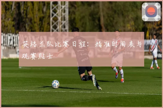 英格兰队比赛日程：精准时间表与观赛贴士