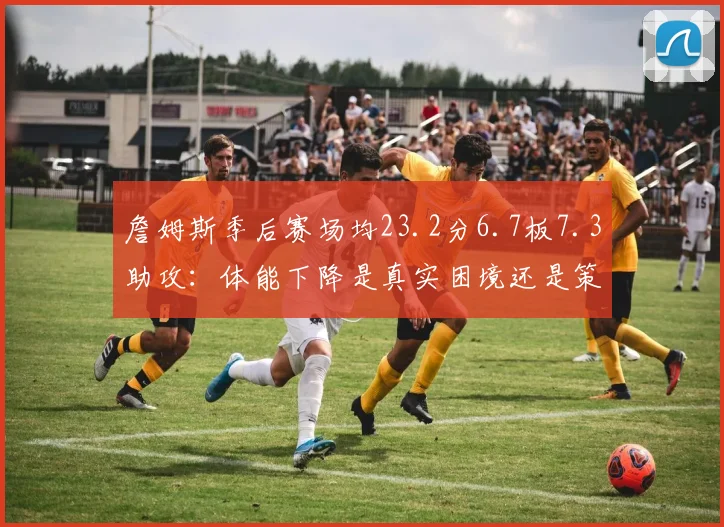 詹姆斯季后赛场均23.2分6.7板7.3助攻：体能下降是真实困境还是策略调整？