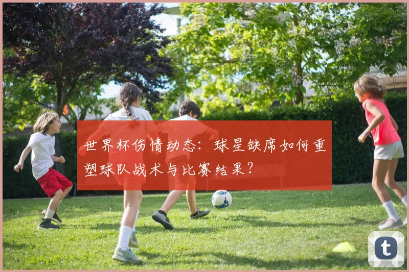 世界杯伤情动态:球星缺席如何重塑球队战术与比赛结果?