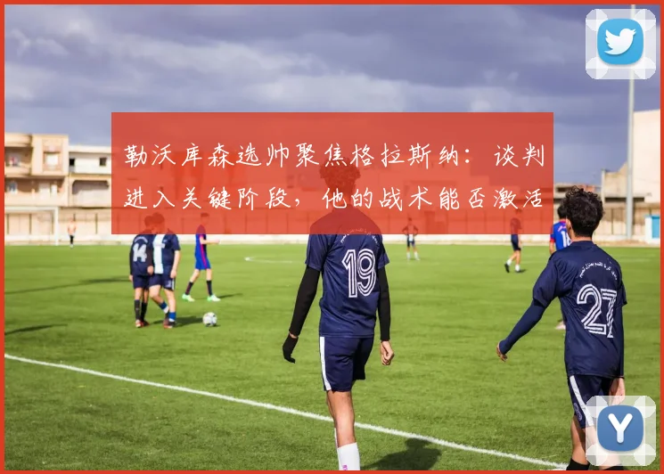 勒沃库森选帅聚焦格拉斯纳：谈判进入关键阶段，他的战术能否激活药厂？