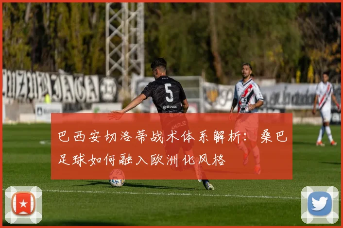 巴西安切洛蒂战术体系解析：桑巴足球如何融入欧洲化风格