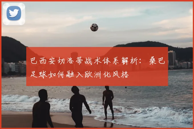 巴西安切洛蒂战术体系解析：桑巴足球如何融入欧洲化风格