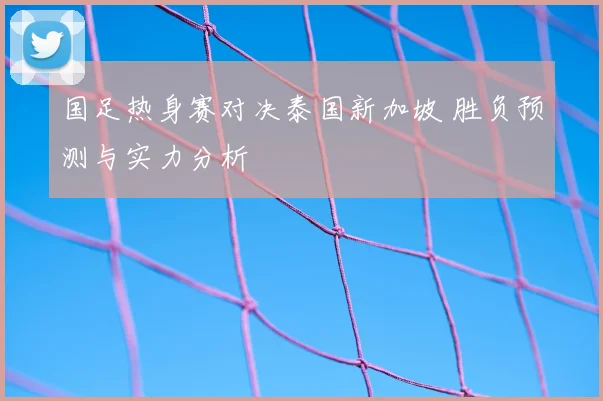 国足热身赛对决泰国新加坡 胜负预测与实力分析
